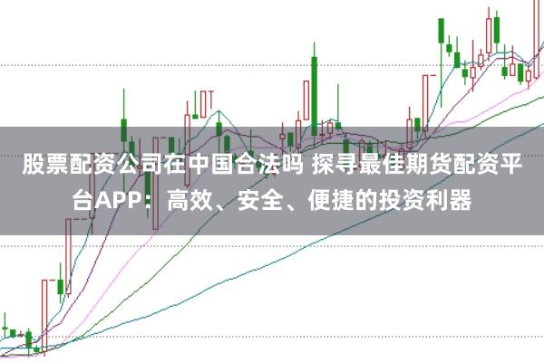 股票配资公司在中国合法吗 探寻最佳期货配资平台APP：高效、安全、便捷的投资利器