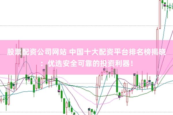 股票配资公司网站 中国十大配资平台排名榜揭晓：优选安全可靠的投资利器！