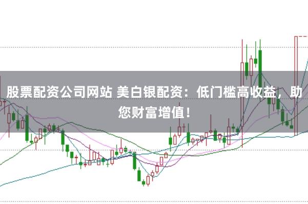 股票配资公司网站 美白银配资：低门槛高收益，助您财富增值！