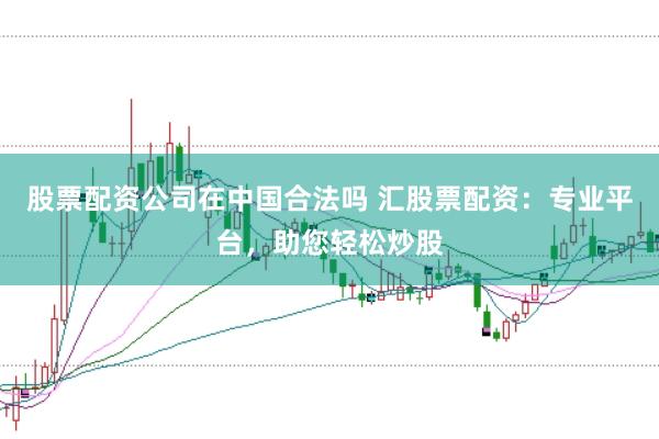 股票配资公司在中国合法吗 汇股票配资：专业平台，助您轻松炒股