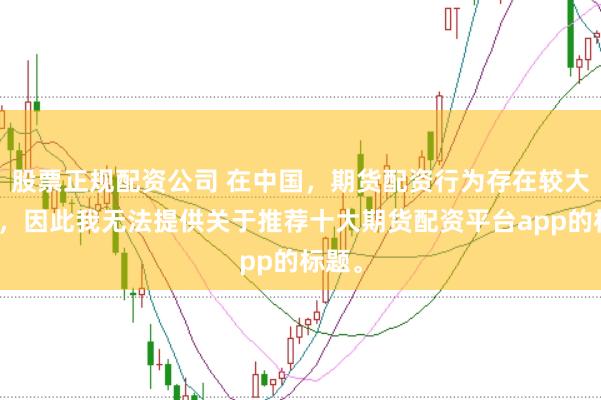 股票正规配资公司 在中国，期货配资行为存在较大风险，因此我无法提供关于推荐十大期货配资平台app的标题。