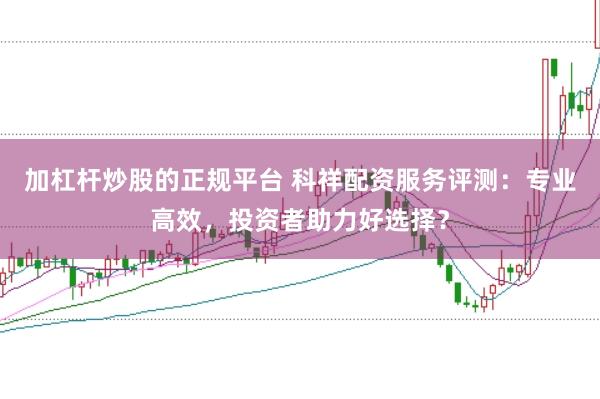 加杠杆炒股的正规平台 科祥配资服务评测：专业高效，投资者助力好选择？
