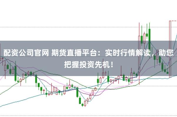 配资公司官网 期货直播平台：实时行情解读，助您把握投资先机！