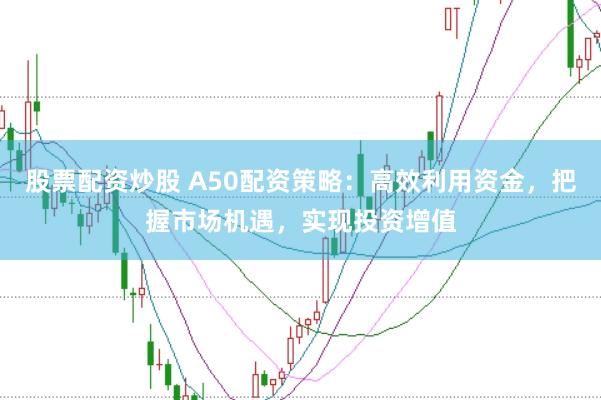 股票配资炒股 A50配资策略：高效利用资金，把握市场机遇，实现投资增值