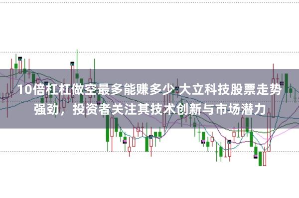 10倍杠杠做空最多能赚多少 大立科技股票走势强劲，投资者关注其技术创新与市场潜力