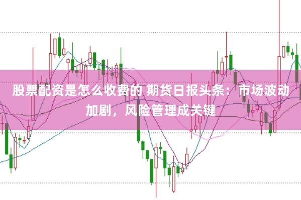 股票配资是怎么收费的 期货日报头条：市场波动加剧，风险管理成关键