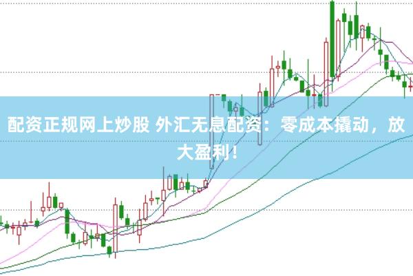 配资正规网上炒股 外汇无息配资：零成本撬动，放大盈利！