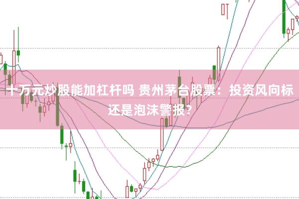 十万元炒股能加杠杆吗 贵州茅台股票：投资风向标还是泡沫警报？