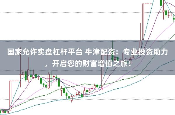 国家允许实盘杠杆平台 牛津配资：专业投资助力，开启您的财富增值之旅！
