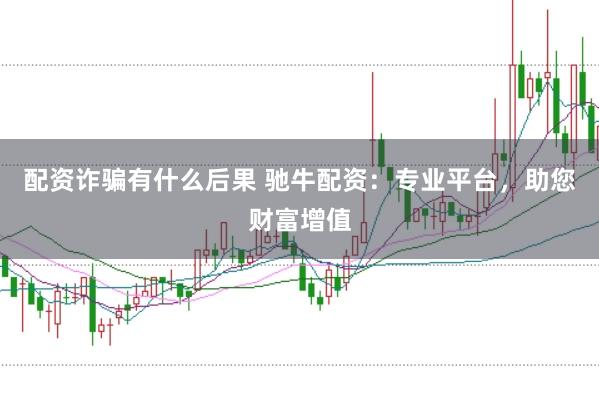 配资诈骗有什么后果 驰牛配资：专业平台，助您财富增值
