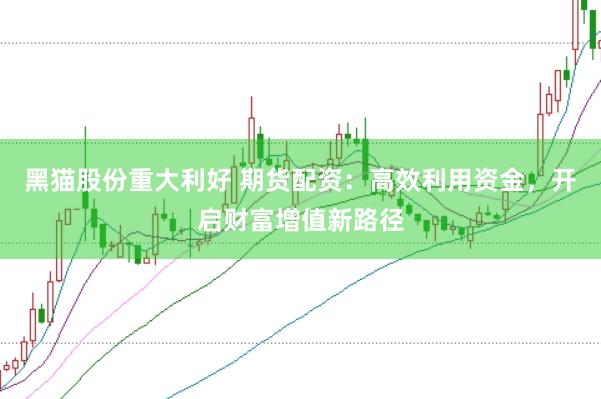 黑猫股份重大利好 期货配资：高效利用资金，开启财富增值新路径