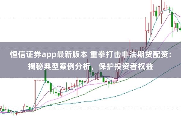 恒信证券app最新版本 重拳打击非法期货配资：揭秘典型案例分析，保护投资者权益