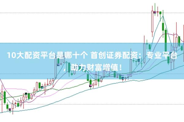 10大配资平台是哪十个 首创证券配资：专业平台，助力财富增值！