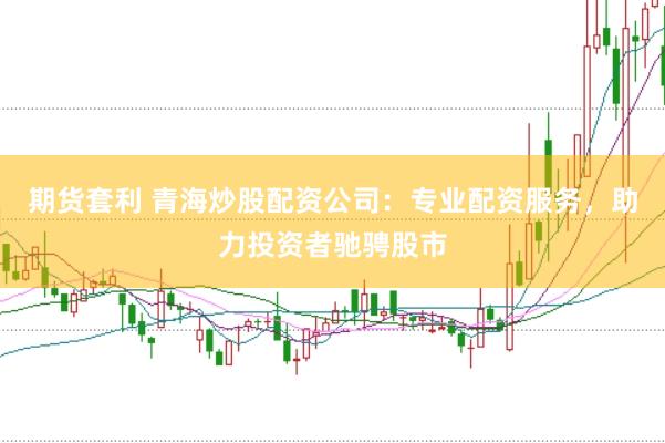 期货套利 青海炒股配资公司：专业配资服务，助力投资者驰骋股市