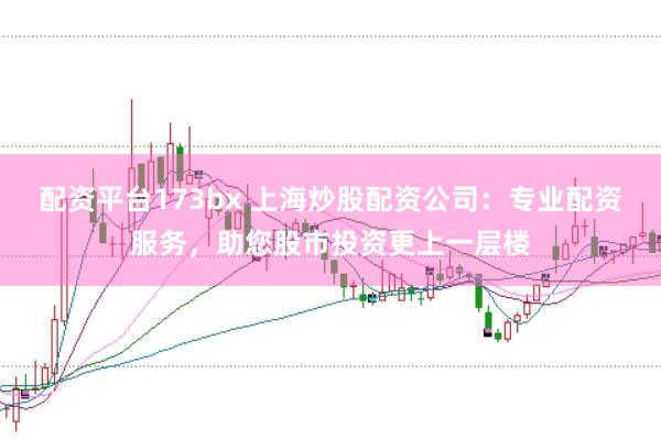 配资平台173bx 上海炒股配资公司：专业配资服务，助您股市投资更上一层楼