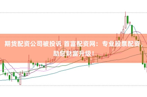 期货配资公司被投诉 首富配资网：专业股票配资，助您财富升级！