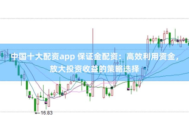 中国十大配资app 保证金配资：高效利用资金，放大投资收益的策略选择