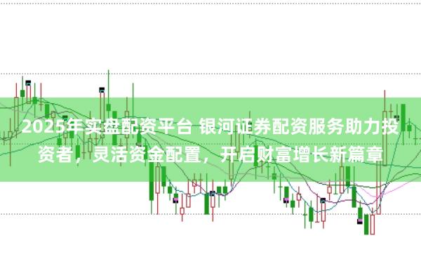 2025年实盘配资平台 银河证券配资服务助力投资者,灵活资金配置,开启财富增长新篇章