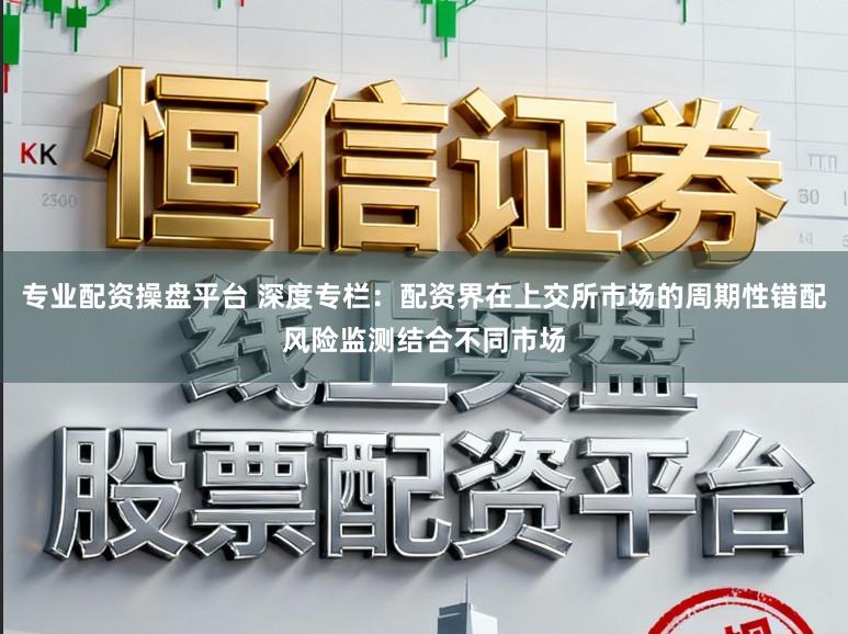 专业配资操盘平台 深度专栏：配资界在上交所市场的周期性错配风险监测结合不同市场