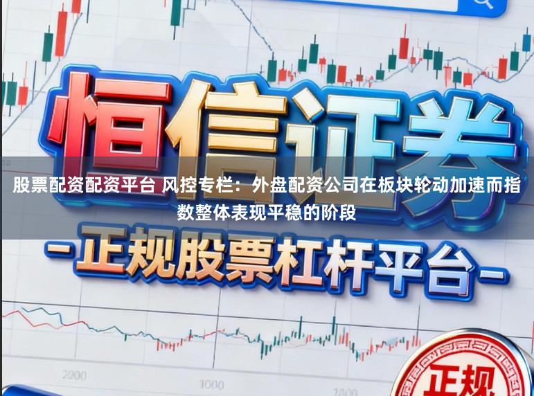 股票配资配资平台 风控专栏：外盘配资公司在板块轮动加速而指数整体表现平稳的阶段