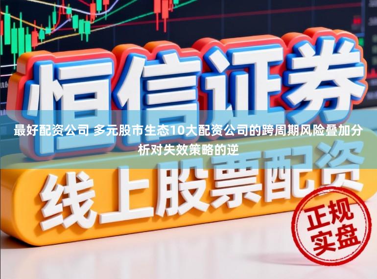 最好配资公司 多元股市生态10大配资公司的跨周期风险叠加分析对失效策略的逆