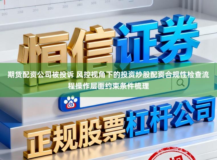 期货配资公司被投诉 风控视角下的投资炒股配资合规性检查流程操作层面约束条件梳理