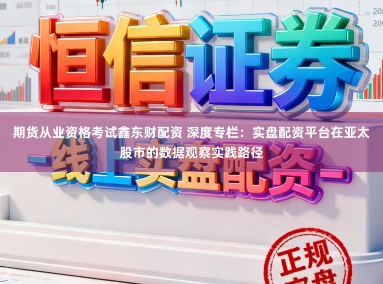 期货从业资格考试鑫东财配资 深度专栏：实盘配资平台在亚太股市的数据观察实践路径
