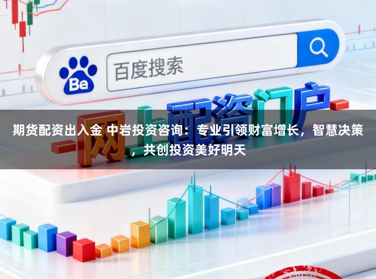 期货配资出入金 中岩投资咨询：专业引领财富增长，智慧决策，共创投资美好明天