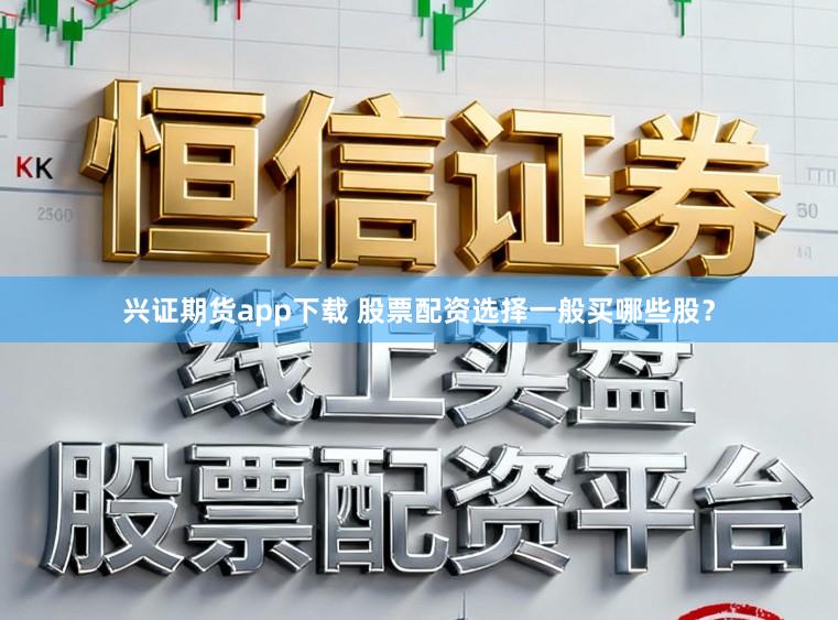兴证期货app下载 股票配资选择一般买哪些股？