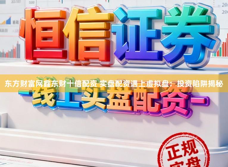 东方财富网鑫东财十倍配资 实盘配资遇上虚拟盘：投资陷阱揭秘