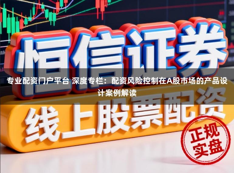 专业配资门户平台 深度专栏：配资风险控制在A股市场的产品设计案例解读