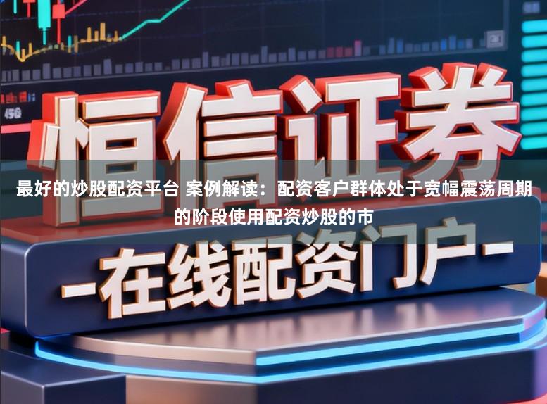 最好的炒股配资平台 案例解读：配资客户群体处于宽幅震荡周期的阶段使用配资炒股的市