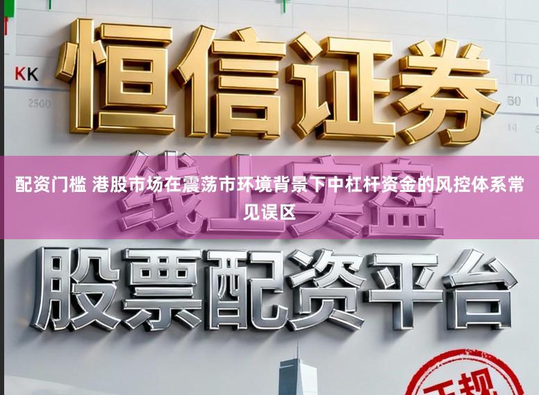 配资门槛 港股市场在震荡市环境背景下中杠杆资金的风控体系常见误区