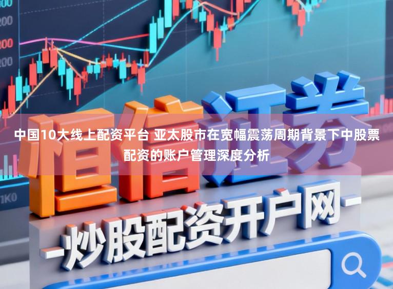中国10大线上配资平台 亚太股市在宽幅震荡周期背景下中股票配资的账户管理深度分析