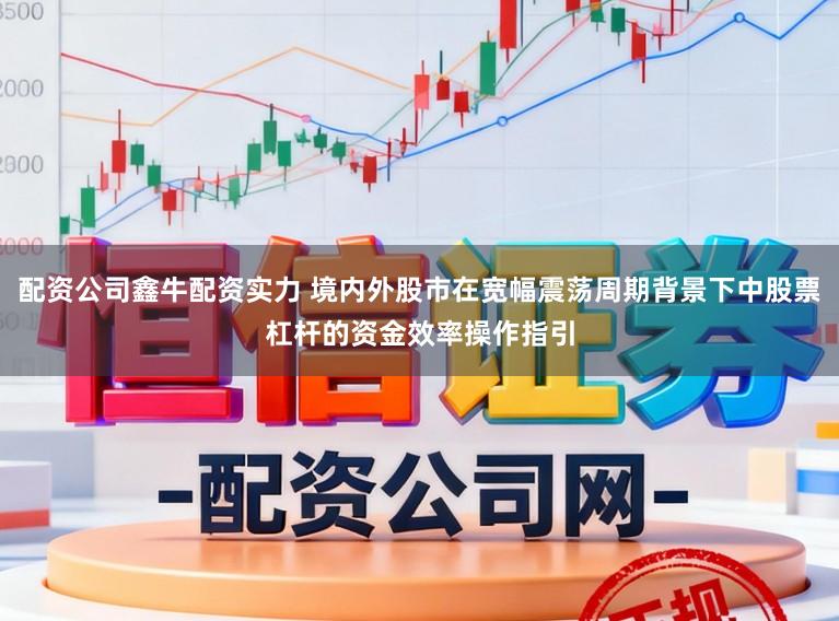 配资公司鑫牛配资实力 境内外股市在宽幅震荡周期背景下中股票杠杆的资金效率操作指引